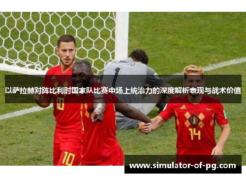 以萨拉赫对阵比利时国家队比赛中场上统治力的深度解析表现与战术价值 以萨拉赫对阵比利时国家队比赛中场上统治力的深度解析表现与战术价值