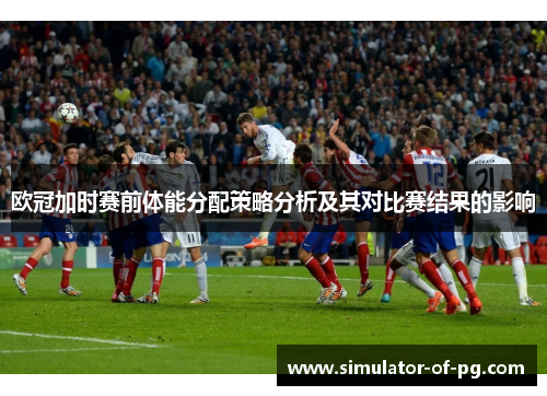 欧冠加时赛前体能分配策略分析及其对比赛结果的影响 欧冠加时赛前体能分配策略分析及其对比赛结果的影响
