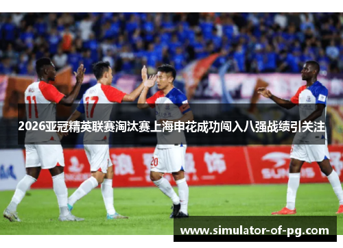 2026亚冠精英联赛淘汰赛上海申花成功闯入八强战绩引关注