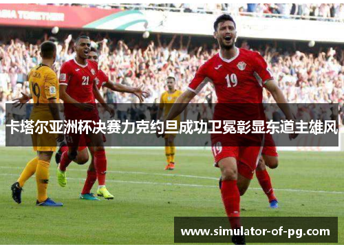 卡塔尔亚洲杯决赛力克约旦成功卫冕彰显东道主雄风